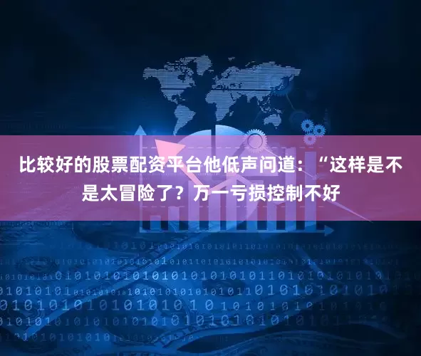 比较好的股票配资平台他低声问道：“这样是不是太冒险了？万一亏损控制不好