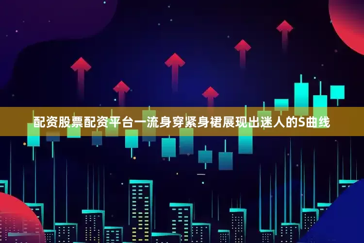 配资股票配资平台一流身穿紧身裙展现出迷人的S曲线