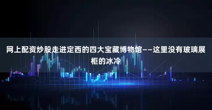 网上配资炒股走进定西的四大宝藏博物馆——这里没有玻璃展柜的冰冷