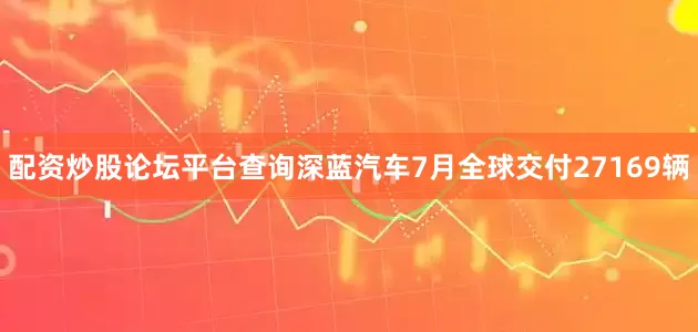 配资炒股论坛平台查询深蓝汽车7月全球交付27169辆